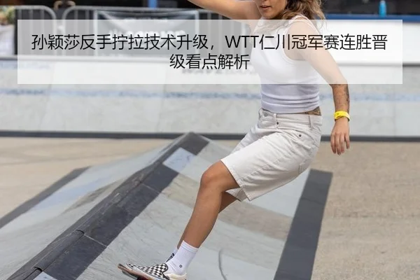 孙颖莎反手拧拉技术升级，WTT仁川冠军赛连胜晋级看点解析