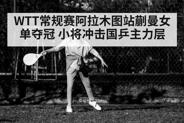 WTT常规赛阿拉木图站蒯曼女单夺冠 小将冲击国乒主力层
