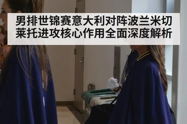 男排世锦赛意大利对阵波兰米切莱托进攻核心作用全面深度解析